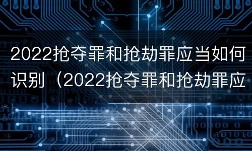 2022抢夺罪和抢劫罪应当如何识别（2022抢夺罪和抢劫罪应当如何识别认定）