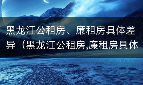 黑龙江公租房、廉租房具体差异（黑龙江公租房,廉租房具体差异分析）