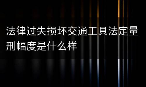 法律过失损坏交通工具法定量刑幅度是什么样