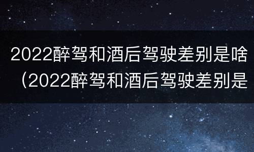 2022醉驾和酒后驾驶差别是啥（2022醉驾和酒后驾驶差别是啥呢）