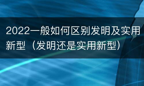 2022一般如何区别发明及实用新型（发明还是实用新型）