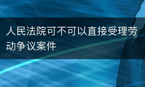 人民法院可不可以直接受理劳动争议案件