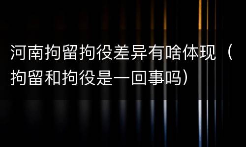 河南拘留拘役差异有啥体现（拘留和拘役是一回事吗）