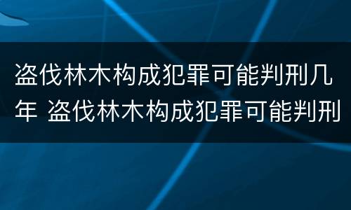 盗伐林木构成犯罪可能判刑几年 盗伐林木构成犯罪可能判刑几年吗