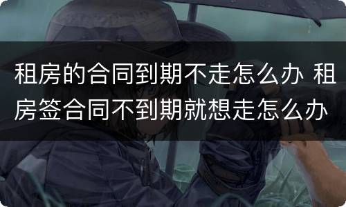租房的合同到期不走怎么办 租房签合同不到期就想走怎么办?
