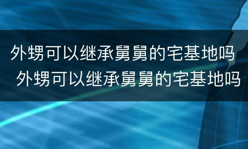 外甥可以继承舅舅的宅基地吗 外甥可以继承舅舅的宅基地吗知乎
