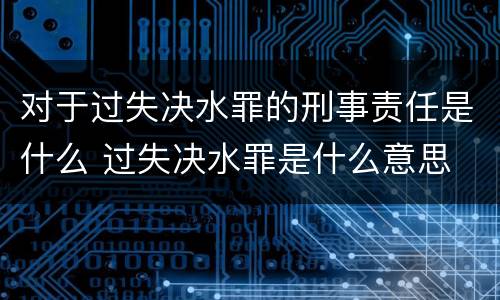 对于过失决水罪的刑事责任是什么 过失决水罪是什么意思