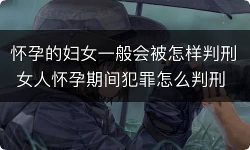 怀孕的妇女一般会被怎样判刑 女人怀孕期间犯罪怎么判刑