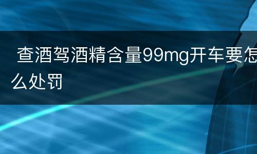 查酒驾酒精含量99mg开车要怎么处罚