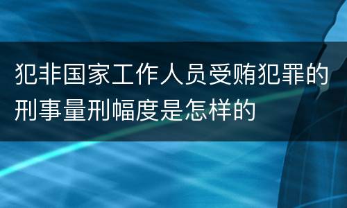 犯非国家工作人员受贿犯罪的刑事量刑幅度是怎样的