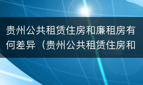 贵州公共租赁住房和廉租房有何差异（贵州公共租赁住房和廉租房有何差异呢）