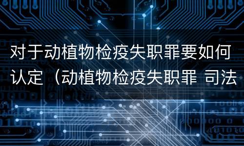 对于动植物检疫失职罪要如何认定（动植物检疫失职罪 司法解释）