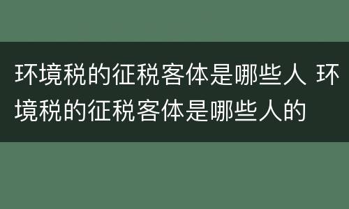 环境税的征税客体是哪些人 环境税的征税客体是哪些人的