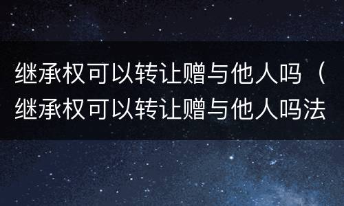继承权可以转让赠与他人吗（继承权可以转让赠与他人吗法律）