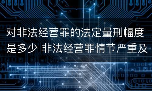 对非法经营罪的法定量刑幅度是多少 非法经营罪情节严重及量刑建议的依据