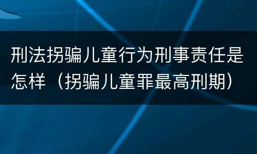 刑法拐骗儿童行为刑事责任是怎样（拐骗儿童罪最高刑期）