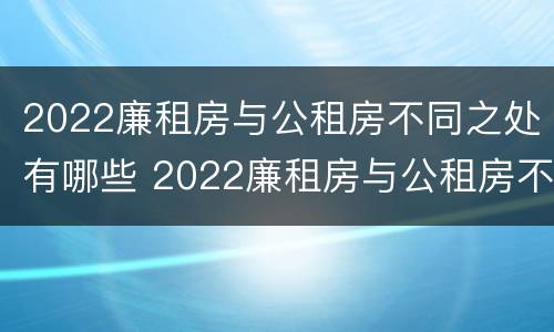 2022廉租房与公租房不同之处有哪些 2022廉租房与公租房不同之处有哪些地方