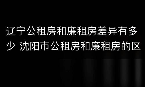 辽宁公租房和廉租房差异有多少 沈阳市公租房和廉租房的区别
