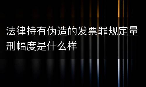 法律持有伪造的发票罪规定量刑幅度是什么样