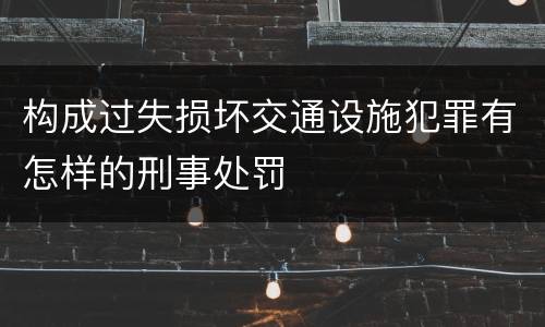 构成过失损坏交通设施犯罪有怎样的刑事处罚