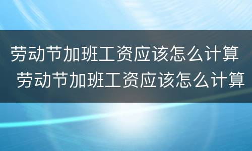 劳动节加班工资应该怎么计算 劳动节加班工资应该怎么计算的