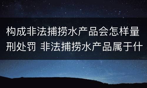 构成非法捕捞水产品会怎样量刑处罚 非法捕捞水产品属于什么罪