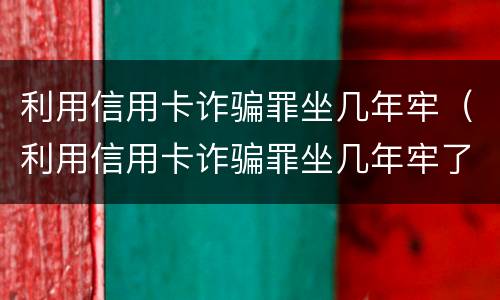 利用信用卡诈骗罪坐几年牢（利用信用卡诈骗罪坐几年牢了）