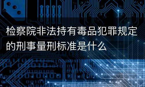 检察院非法持有毒品犯罪规定的刑事量刑标准是什么