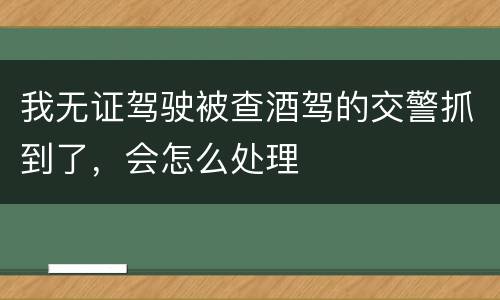 我无证驾驶被查酒驾的交警抓到了，会怎么处理