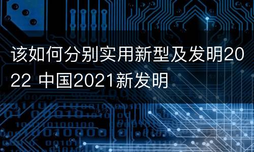 该如何分别实用新型及发明2022 中国2021新发明