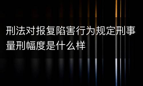 刑法对报复陷害行为规定刑事量刑幅度是什么样