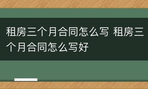 租房三个月合同怎么写 租房三个月合同怎么写好