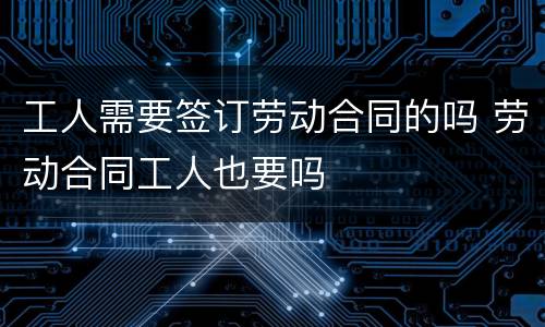 工人需要签订劳动合同的吗 劳动合同工人也要吗