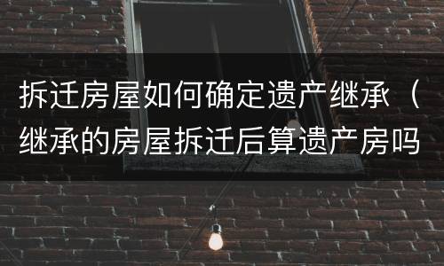 拆迁房屋如何确定遗产继承（继承的房屋拆迁后算遗产房吗）