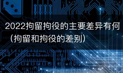 2022拘留拘役的主要差异有何（拘留和拘役的差别）