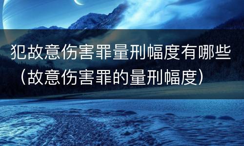 犯故意伤害罪量刑幅度有哪些（故意伤害罪的量刑幅度）