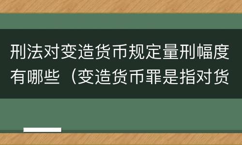 刑法对变造货币规定量刑幅度有哪些（变造货币罪是指对货币采用什么等方法）