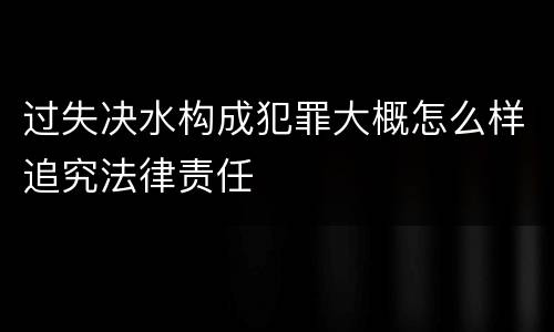 过失决水构成犯罪大概怎么样追究法律责任