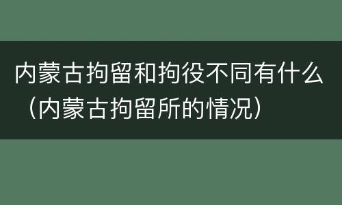 内蒙古拘留和拘役不同有什么（内蒙古拘留所的情况）