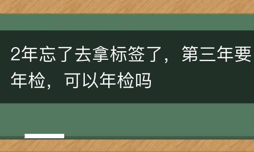 2年忘了去拿标签了，第三年要年检，可以年检吗