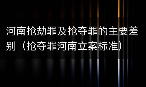 河南抢劫罪及抢夺罪的主要差别（抢夺罪河南立案标准）