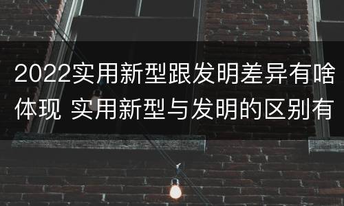 2022实用新型跟发明差异有啥体现 实用新型与发明的区别有哪些