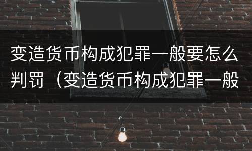 变造货币构成犯罪一般要怎么判罚（变造货币构成犯罪一般要怎么判罚呢）
