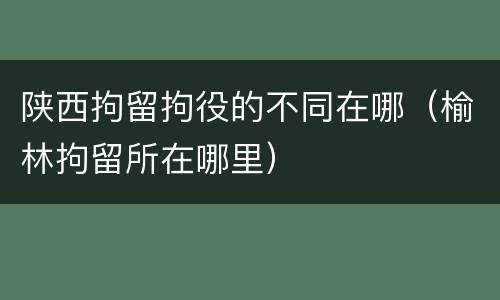 陕西拘留拘役的不同在哪（榆林拘留所在哪里）