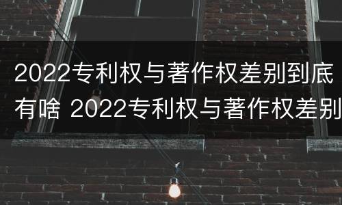2022专利权与著作权差别到底有啥 2022专利权与著作权差别到底有啥区别
