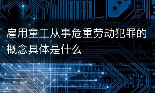 雇用童工从事危重劳动犯罪的概念具体是什么