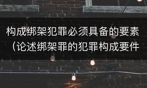 构成绑架犯罪必须具备的要素（论述绑架罪的犯罪构成要件）