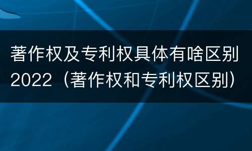 著作权及专利权具体有啥区别2022（著作权和专利权区别）