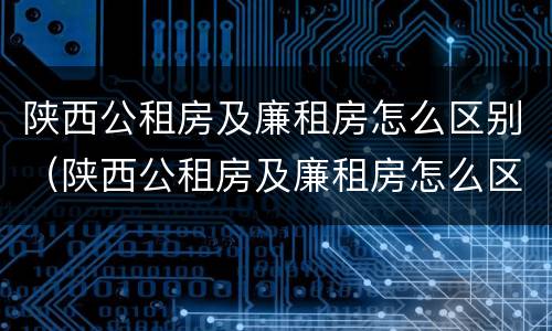 陕西公租房及廉租房怎么区别（陕西公租房及廉租房怎么区别的）