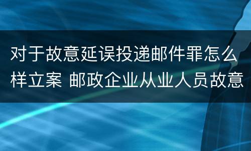 对于故意延误投递邮件罪怎么样立案 邮政企业从业人员故意延误投递邮件的